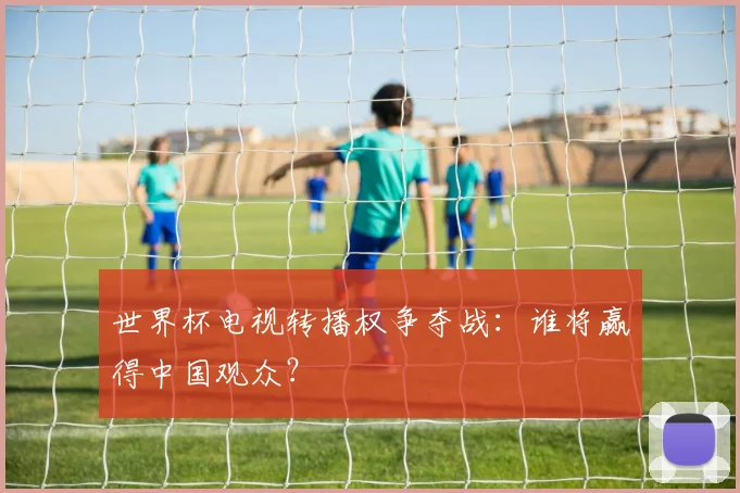 世界杯电视转播权争夺战：谁将赢得中国观众？