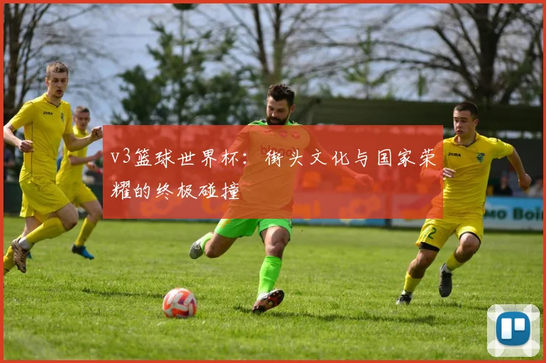 v3篮球世界杯：街头文化与国家荣耀的终极碰撞