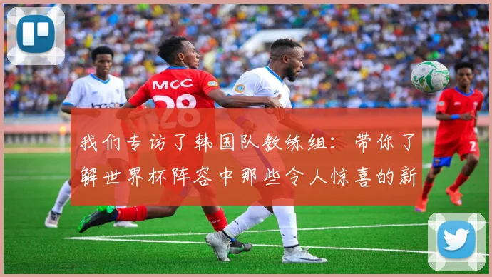 我们专访了韩国队教练组：带你了解世界杯阵容中那些令人惊喜的新面孔