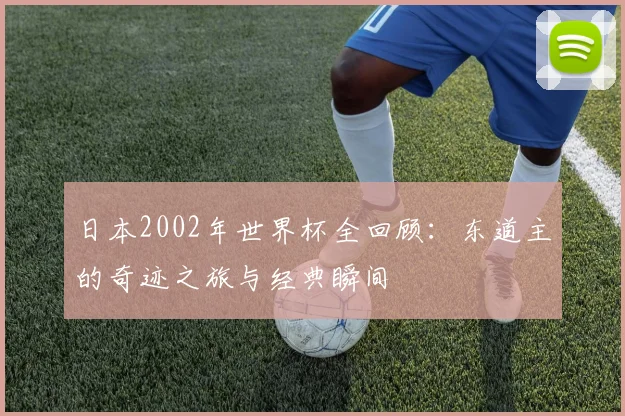 日本2002年世界杯全回顾：东道主的奇迹之旅与经典瞬间