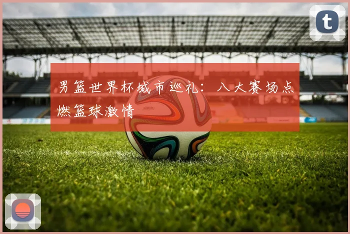 男篮世界杯城市巡礼：八大赛场点燃篮球激情
