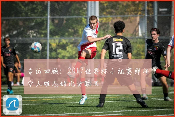 专访回顾：2017世界杯小组赛那些令人难忘的比分瞬间