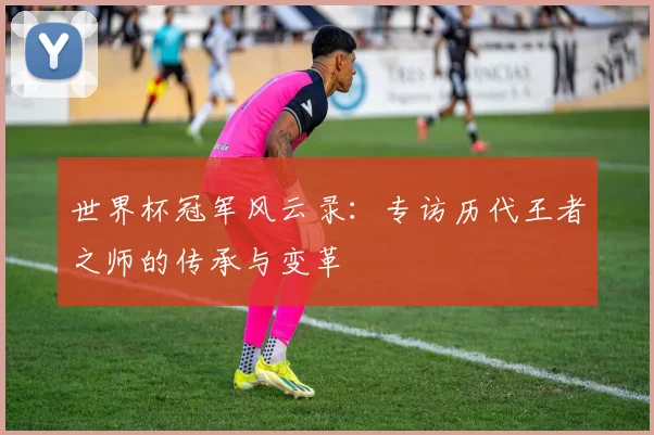 世界杯冠军风云录：专访历代王者之师的传承与变革