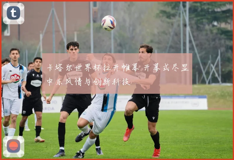 卡塔尔世界杯拉开帷幕 开幕式尽显中东风情与创新科技