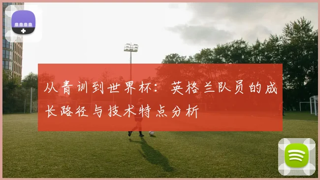 从青训到世界杯：英格兰队员的成长路径与技术特点分析