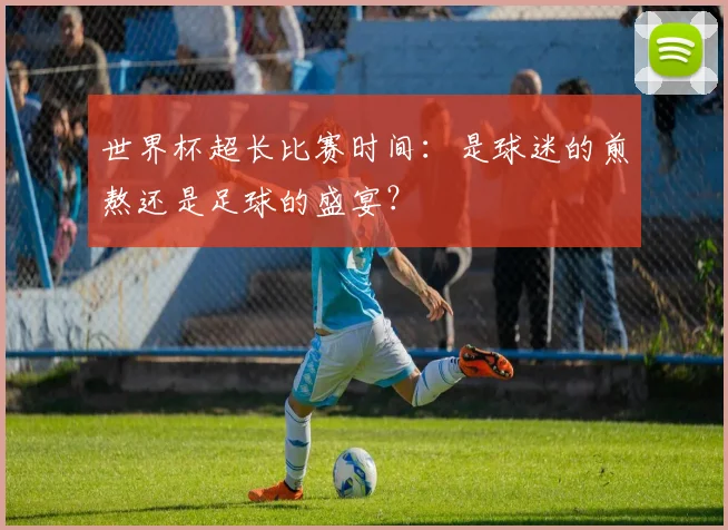 世界杯超长比赛时间：是球迷的煎熬还是足球的盛宴？