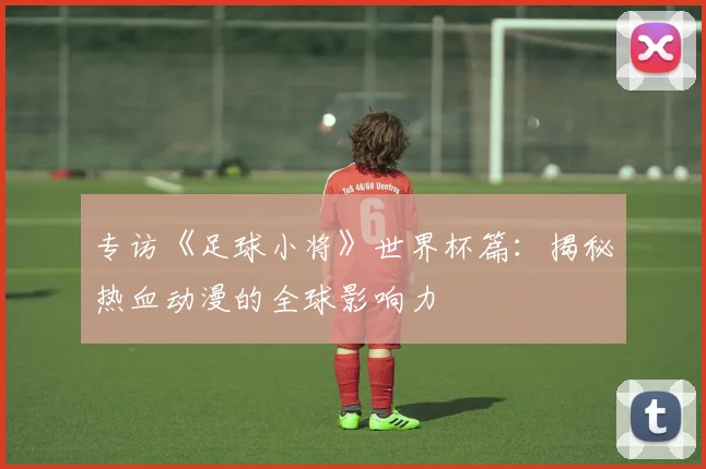 专访《足球小将》世界杯篇：揭秘热血动漫的全球影响力