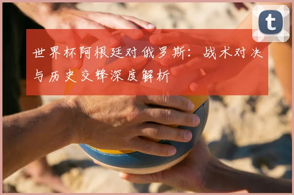 世界杯阿根廷对俄罗斯:战术对决与历史交锋深度解析
